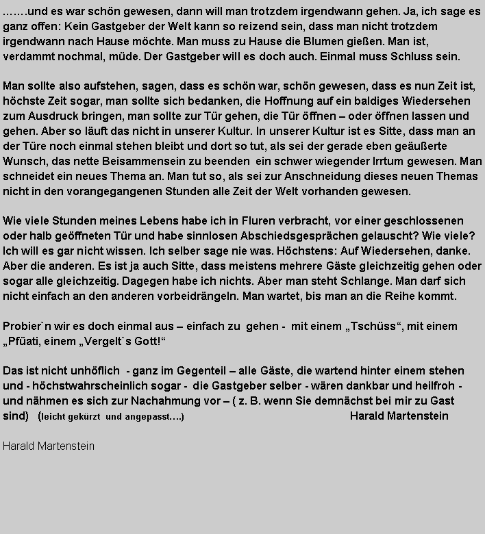 Textfeld: .und es war schn gewesen, dann will man trotzdem irgendwann gehen. Ja, ich sage es ganz offen: Kein Gastgeber der Welt kann so reizend sein, dass man nicht trotzdem irgendwann nach Hause mchte. Man muss zu Hause die Blumen gieen. Man ist, verdammt nochmal, mde. Der Gastgeber will es doch auch. Einmal muss Schluss sein.Man sollte also aufstehen, sagen, dass es schn war, schn gewesen, dass es nun Zeit ist, hchste Zeit sogar, man sollte sich bedanken, die Hoffnung auf ein baldiges Wiedersehen zum Ausdruck bringen, man sollte zur Tr gehen, die Tr ffnen  oder ffnen lassen und gehen. Aber so luft das nicht in unserer Kultur. In unserer Kultur ist es Sitte, dass man an der Tre noch einmal stehen bleibt und dort so tut, als sei der gerade eben geuerte Wunsch, das nette Beisammensein zu beenden  ein schwer wiegender Irrtum gewesen. Man schneidet ein neues Thema an. Man tut so, als sei zur Anschneidung dieses neuen Themas nicht in den vorangegangenen Stunden alle Zeit der Welt vorhanden gewesen.Wie viele Stunden meines Lebens habe ich in Fluren verbracht, vor einer geschlossenen oder halb geffneten Tr und habe sinnlosen Abschiedsgesprchen gelauscht? Wie viele? Ich will es gar nicht wissen. Ich selber sage nie was. Hchstens: Auf Wiedersehen, danke. Aber die anderen. Es ist ja auch Sitte, dass meistens mehrere Gste gleichzeitig gehen oder sogar alle gleichzeitig. Dagegen habe ich nichts. Aber man steht Schlange. Man darf sich nicht einfach an den anderen vorbeidrngeln. Man wartet, bis man an die Reihe kommt.Probier`n wir es doch einmal aus  einfach zu  gehen -  mit einem Tschss, mit einem Pfati, einem Vergelt`s Gott!Das ist nicht unhflich  - ganz im Gegenteil  alle Gste, die wartend hinter einem stehen und - hchstwahrscheinlich sogar -  die Gastgeber selber - wren dankbar und heilfroh -  und nhmen es sich zur Nachahmung vor  ( z. B. wenn Sie demnchst bei mir zu Gast sind)   (leicht gekrzt  und angepasst.)                                                       Harald Martenstein   Harald Martenstein   