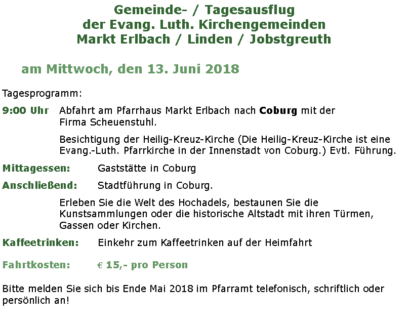 Textfeld: Gemeinde- / Tagesausflugder Evang. Luth. KirchengemeindenMarkt Erlbach / Linden / Jobstgreutham Mittwoch, den 13. Juni 2018Tagesprogramm:9:00 Uhr	Abfahrt am Pfarrhaus Markt Erlbach nach Coburg mit der 			Firma Scheuenstuhl.Besichtigung der Heilig-Kreuz-Kirche (Die Heilig-Kreuz-Kirche ist eine Evang.-Luth. Pfarrkirche in der Innenstadt von Coburg.) Evtl. Fhrung.Mittagessen:		Gaststtte in CoburgAnschlieend:		Stadtfhrung in Coburg. Erleben Sie die Welt des Hochadels, bestaunen Sie die Kunstsammlungen oder die historische Altstadt mit ihren Trmen, Gassen oder Kirchen.Kaffeetrinken:		Einkehr zum Kaffeetrinken auf der HeimfahrtFahrtkosten:		 15,- pro PersonBitte melden Sie sich bis Ende Mai 2018 im Pfarramt telefonisch, schriftlich oder persnlich an!								