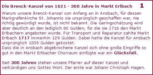 Textfeld: Die Brenck-Kanzel von 1621 - 300 Jahre in Markt Erlbach	1Warum unsere Brenck-Kanzel von Anfang an in Ansbach, für dessen Markgrafenkirche St. Johannis sie ursprünglich geschaffen war, nie richtig gewürdigt wurde, ist nicht bekannt. Die Geringschätzung wird aber deutlich an den lediglich 80 Gulden, für die sie 1716 den Markt Erlbachern angeboten wurde. Für Transport und Reparatur zahlte Markt Erlbach 1717 immerhin 129 Gulden. Dabei hatte die Kanzel für Ansbach ursprünglich 1209 Gulden gekostet.  Dass die in Ansbach abgebrochene Kanzel sich ohne große Eingriffe so gut in den Markt Erlbacher Chorraum einfügte war ein Glücksfall. Seit 300 Jahren stehen unsere Pfarrer auf dieser Kanzel und verkündigen uns Gottes Wort. Der erste war Johann Christoph Hagen.