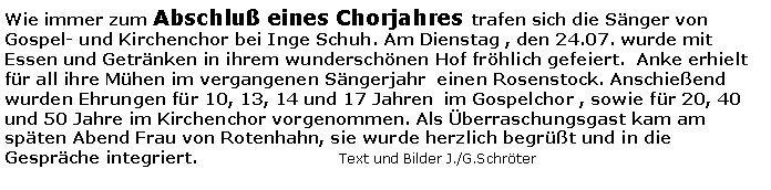 Textfeld: Wie immer zum Abschlu eines Chorjahres trafen sich die Snger von Gospel- und Kirchenchor bei Inge Schuh. Am Dienstag , den 24.07. wurde mit Essen und Getrnken in ihrem wunderschnen Hof frhlich gefeiert.  Anke erhielt fr all ihre Mhen im vergangenen Sngerjahr  einen Rosenstock. Anschieend wurden Ehrungen fr 10, 13, 14 und 17 Jahren  im Gospelchor , sowie fr 20, 40 und 50 Jahre im Kirchenchor vorgenommen. Als berraschungsgast kam am spten Abend Frau von Rotenhahn, sie wurde herzlich begrt und in die Gesprche integriert. 				Text und Bilder J./G.Schrter
