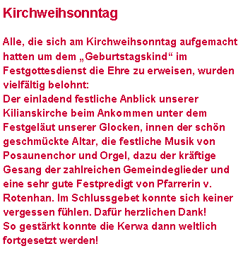 Textfeld: KirchweihsonntagAlle, die sich am Kirchweihsonntag aufgemacht hatten um dem �Geburtstagskind� im Festgottesdienst die Ehre zu erweisen, wurden vielf�ltig belohnt:Der einladend festliche Anblick unserer Kilianskirche beim Ankommen unter dem Festgel�ut unserer Glocken, innen der sch�n geschm�ckte Altar, die festliche Musik von Posaunenchor und Orgel, dazu der kr�ftige Gesang der zahlreichen Gemeindeglieder und eine sehr gute Festpredigt von Pfarrerin v. Rotenhan. Im Schlussgebet konnte sich keiner vergessen f�hlen. Daf�r herzlichen Dank! So gest�rkt konnte die Kerwa dann weltlich fortgesetzt werden!
