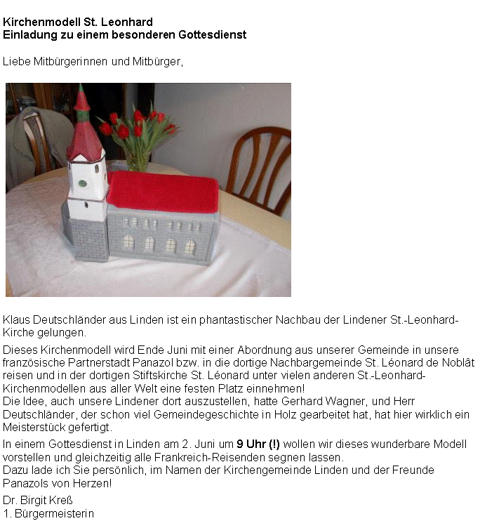 Textfeld: Kirchenmodell St. LeonhardEinladung zu einem besonderen GottesdienstLiebe Mitbrgerinnen und Mitbrger,￼Klaus Deutschlnder aus Linden ist ein phantastischer Nachbau der Lindener St.-Leonhard-Kirche gelungen.Dieses Kirchenmodell wird Ende Juni mit einer Abordnung aus unserer Gemeinde in unsere franzsische Partnerstadt Panazol bzw. in die dortige Nachbargemeinde St. Lonard de Noblt reisen und in der dortigen Stiftskirche St. Lonard unter vielen anderen St.-Leonhard-Kirchenmodellen aus aller Welt eine festen Platz einnehmen!Die Idee, auch unsere Lindener dort auszustellen, hatte Gerhard Wagner, und Herr Deutschlnder, der schon viel Gemeindegeschichte in Holz gearbeitet hat, hat hier wirklich ein Meisterstck gefertigt.In einem Gottesdienst in Linden am 2. Juni um 9 Uhr (!) wollen wir dieses wunderbare Modell vorstellen und gleichzeitig alle Frankreich-Reisenden segnen lassen. Dazu lade ich Sie persnlich, im Namen der Kirchengemeinde Linden und der Freunde Panazols von Herzen!Dr. Birgit Kre1. Brgermeisterin